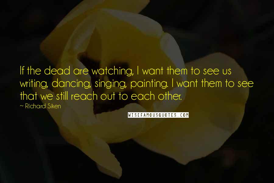 Richard Siken Quotes: If the dead are watching, I want them to see us writing, dancing, singing, painting. I want them to see that we still reach out to each other.