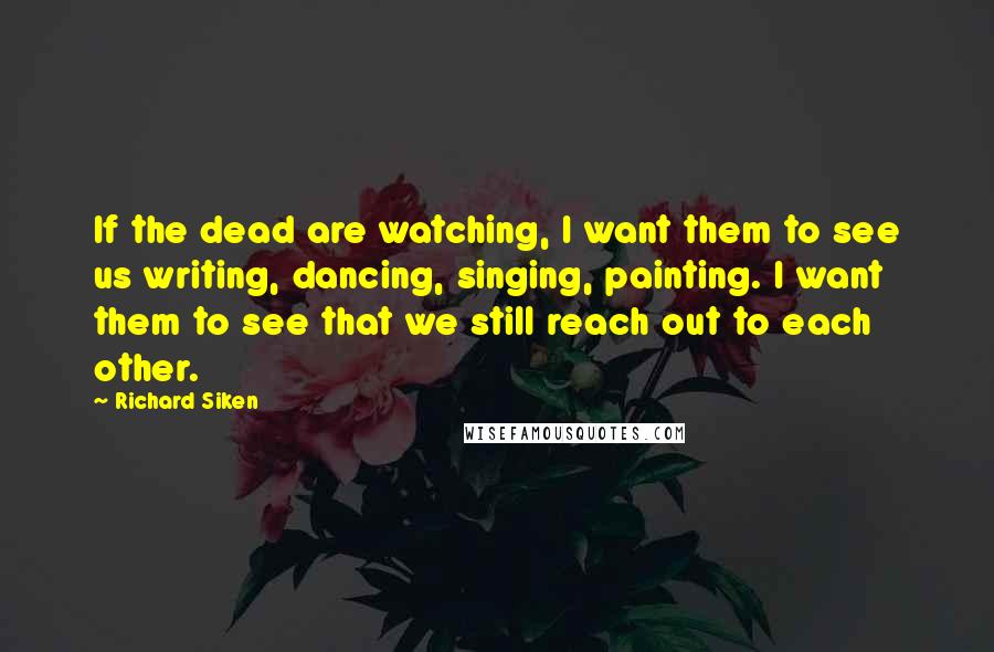 Richard Siken Quotes: If the dead are watching, I want them to see us writing, dancing, singing, painting. I want them to see that we still reach out to each other.