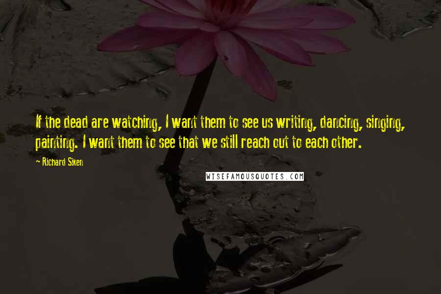 Richard Siken Quotes: If the dead are watching, I want them to see us writing, dancing, singing, painting. I want them to see that we still reach out to each other.