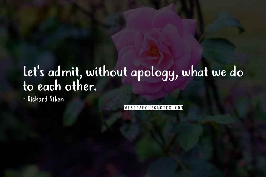 Richard Siken Quotes: Let's admit, without apology, what we do to each other.