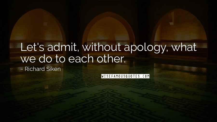 Richard Siken Quotes: Let's admit, without apology, what we do to each other.