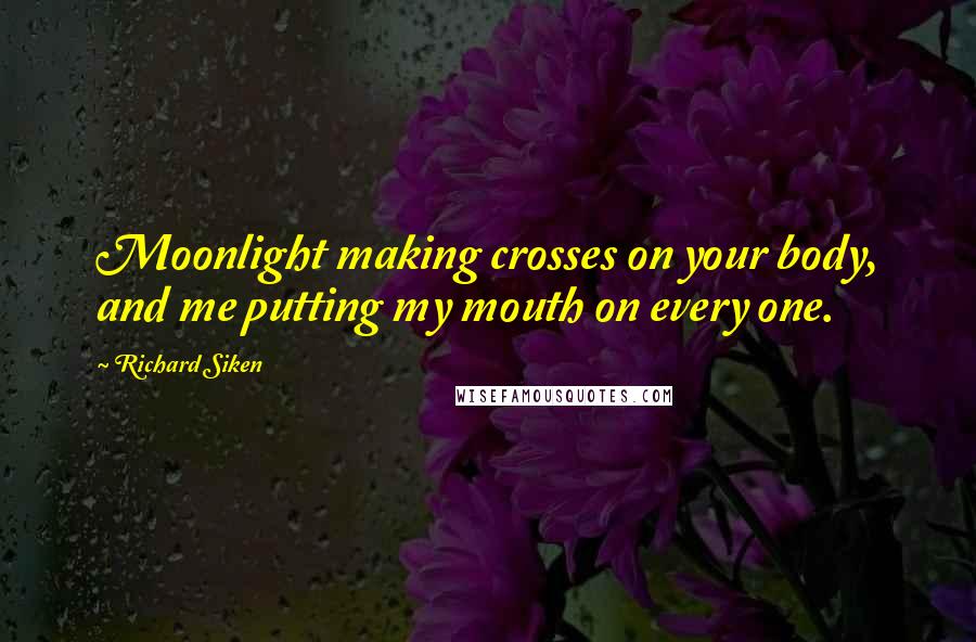 Richard Siken Quotes: Moonlight making crosses on your body, and me putting my mouth on every one.
