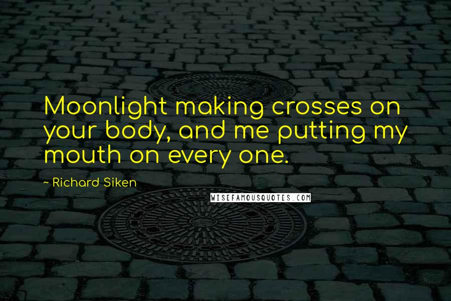 Richard Siken Quotes: Moonlight making crosses on your body, and me putting my mouth on every one.