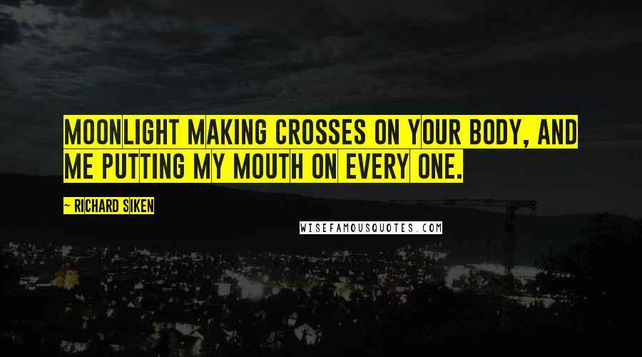 Richard Siken Quotes: Moonlight making crosses on your body, and me putting my mouth on every one.