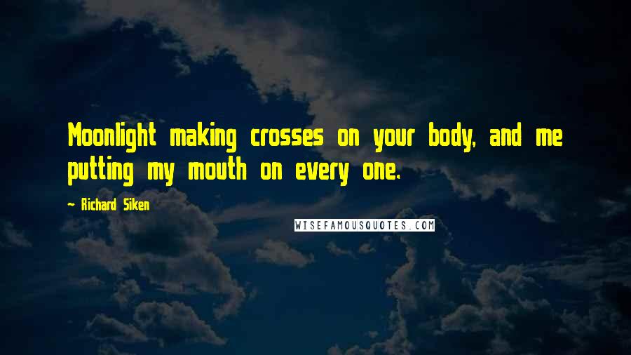 Richard Siken Quotes: Moonlight making crosses on your body, and me putting my mouth on every one.