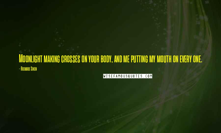 Richard Siken Quotes: Moonlight making crosses on your body, and me putting my mouth on every one.