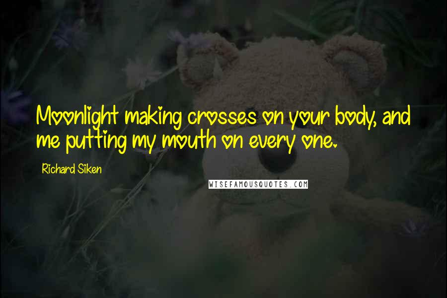 Richard Siken Quotes: Moonlight making crosses on your body, and me putting my mouth on every one.