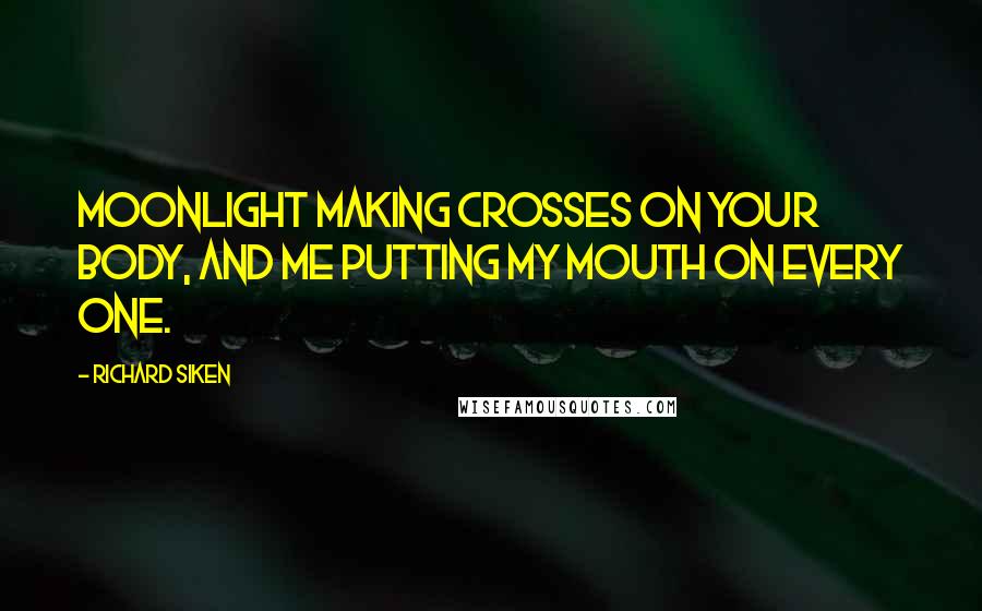 Richard Siken Quotes: Moonlight making crosses on your body, and me putting my mouth on every one.