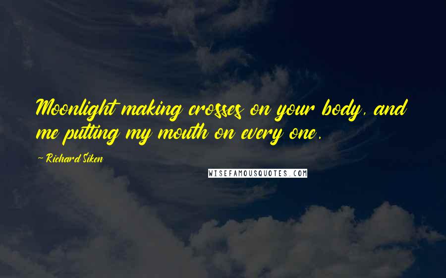 Richard Siken Quotes: Moonlight making crosses on your body, and me putting my mouth on every one.