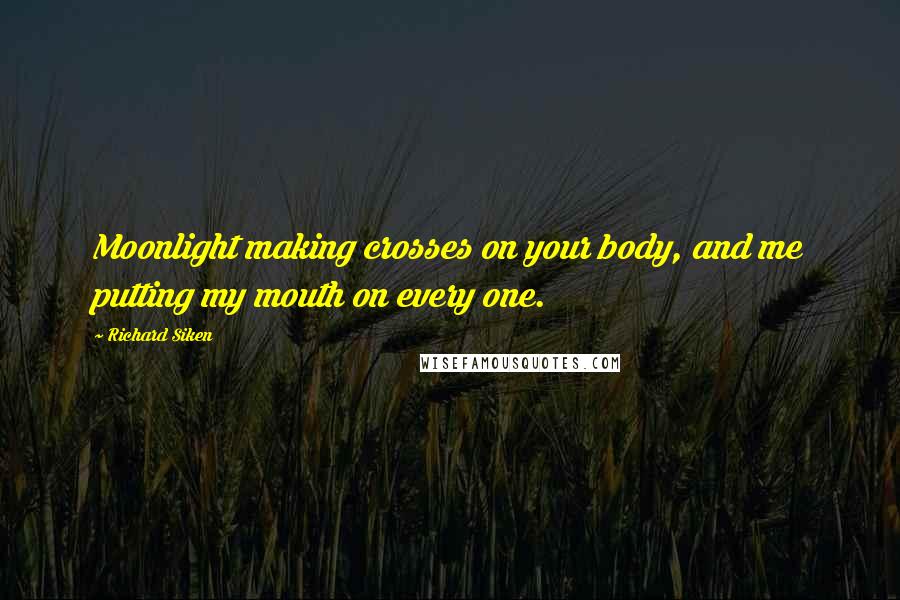 Richard Siken Quotes: Moonlight making crosses on your body, and me putting my mouth on every one.