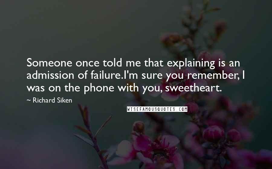 Richard Siken Quotes: Someone once told me that explaining is an admission of failure.I'm sure you remember, I was on the phone with you, sweetheart.