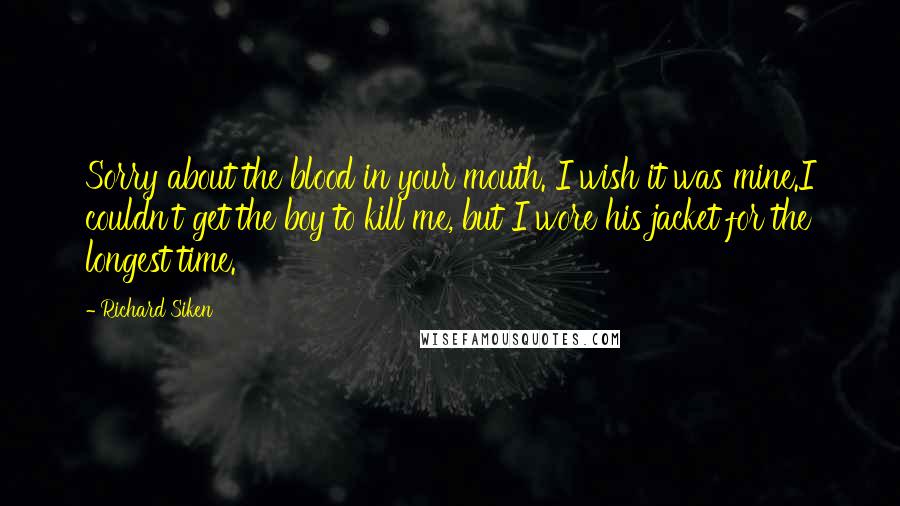 Richard Siken Quotes: Sorry about the blood in your mouth. I wish it was mine.I couldn't get the boy to kill me, but I wore his jacket for the longest time.
