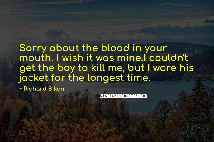Richard Siken Quotes: Sorry about the blood in your mouth. I wish it was mine.I couldn't get the boy to kill me, but I wore his jacket for the longest time.