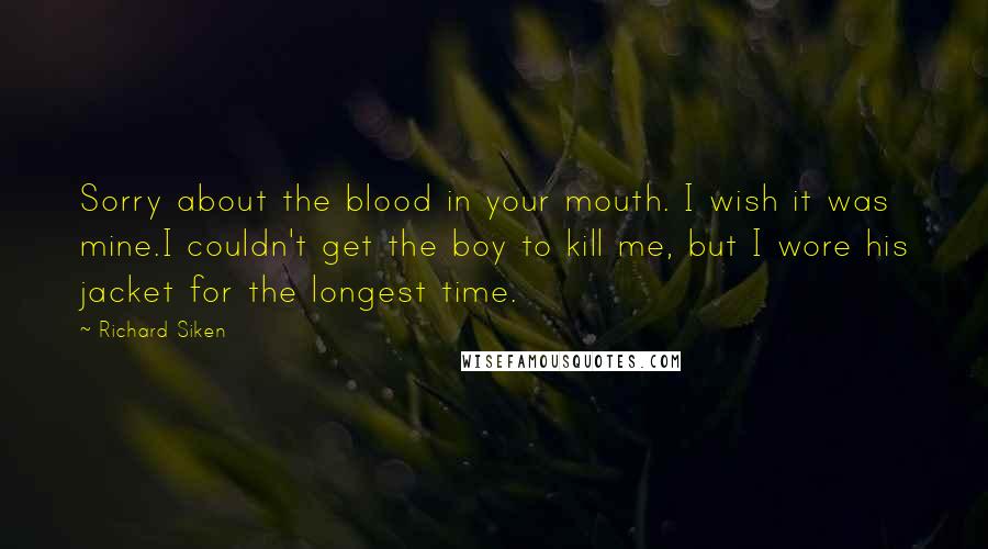 Richard Siken Quotes: Sorry about the blood in your mouth. I wish it was mine.I couldn't get the boy to kill me, but I wore his jacket for the longest time.