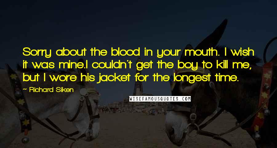 Richard Siken Quotes: Sorry about the blood in your mouth. I wish it was mine.I couldn't get the boy to kill me, but I wore his jacket for the longest time.
