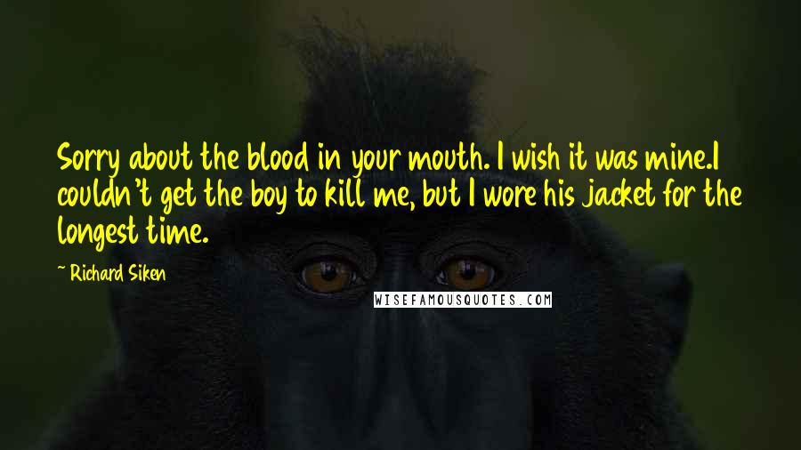 Richard Siken Quotes: Sorry about the blood in your mouth. I wish it was mine.I couldn't get the boy to kill me, but I wore his jacket for the longest time.