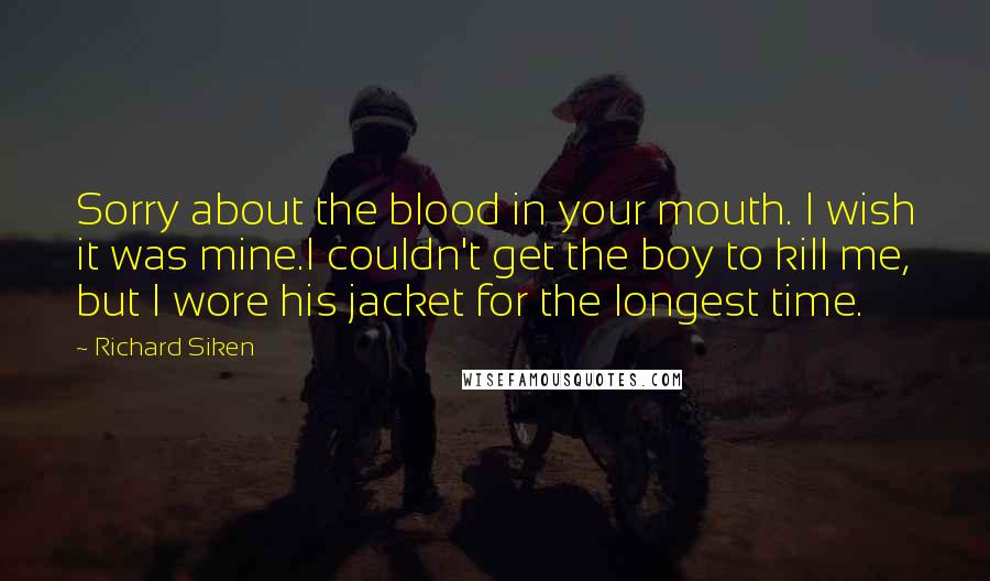 Richard Siken Quotes: Sorry about the blood in your mouth. I wish it was mine.I couldn't get the boy to kill me, but I wore his jacket for the longest time.