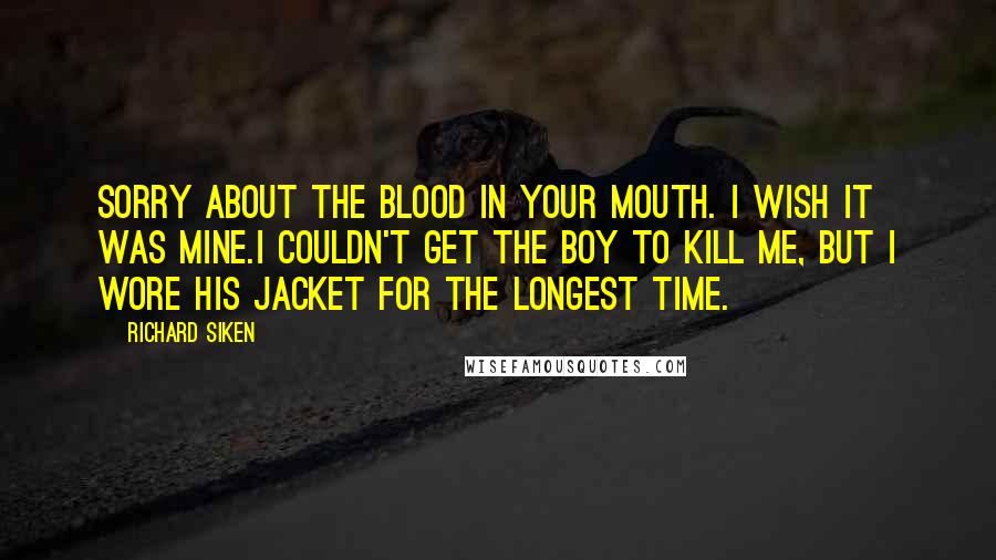 Richard Siken Quotes: Sorry about the blood in your mouth. I wish it was mine.I couldn't get the boy to kill me, but I wore his jacket for the longest time.