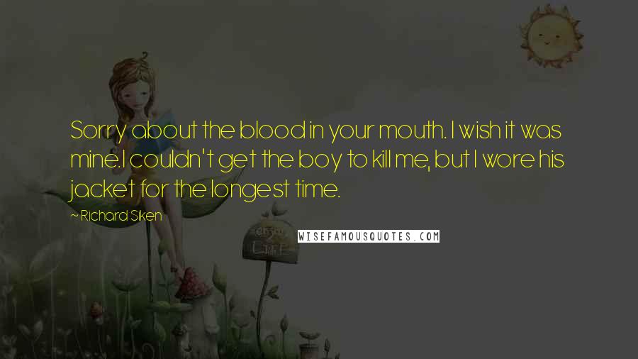 Richard Siken Quotes: Sorry about the blood in your mouth. I wish it was mine.I couldn't get the boy to kill me, but I wore his jacket for the longest time.