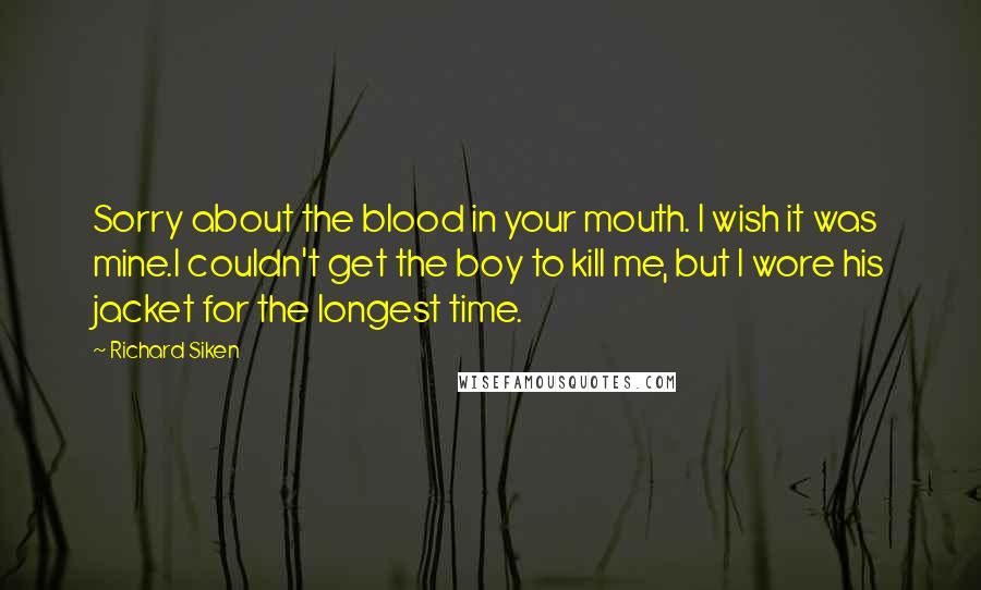 Richard Siken Quotes: Sorry about the blood in your mouth. I wish it was mine.I couldn't get the boy to kill me, but I wore his jacket for the longest time.