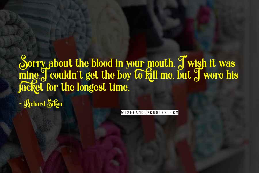 Richard Siken Quotes: Sorry about the blood in your mouth. I wish it was mine.I couldn't get the boy to kill me, but I wore his jacket for the longest time.