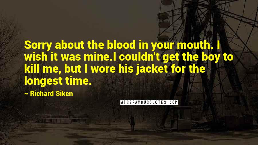 Richard Siken Quotes: Sorry about the blood in your mouth. I wish it was mine.I couldn't get the boy to kill me, but I wore his jacket for the longest time.