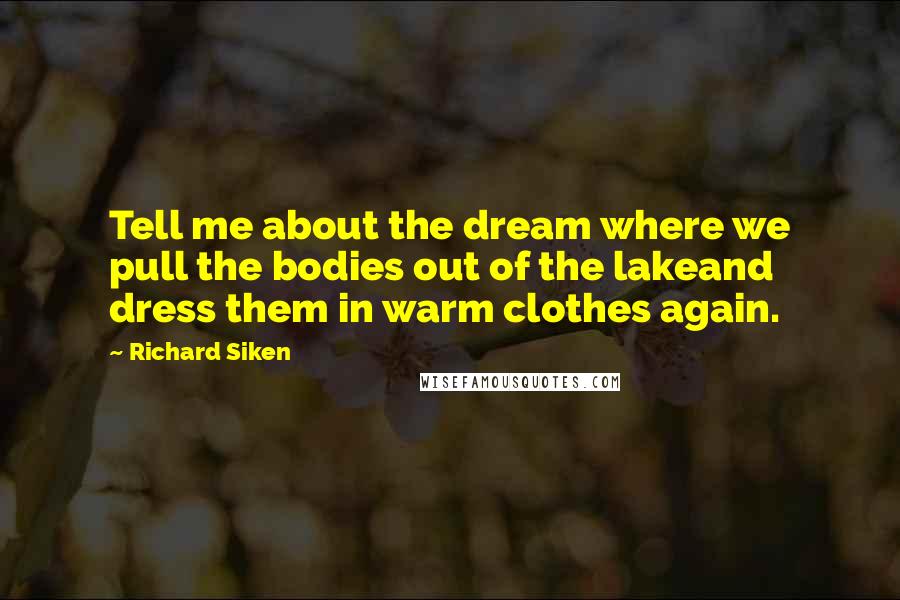 Richard Siken Quotes: Tell me about the dream where we pull the bodies out of the lakeand dress them in warm clothes again.