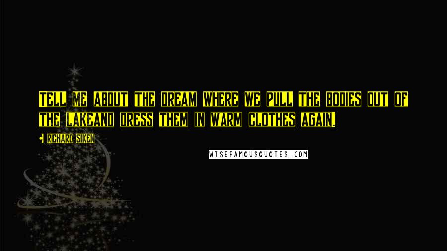 Richard Siken Quotes: Tell me about the dream where we pull the bodies out of the lakeand dress them in warm clothes again.