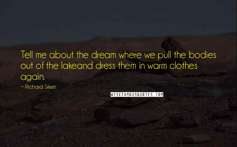 Richard Siken Quotes: Tell me about the dream where we pull the bodies out of the lakeand dress them in warm clothes again.