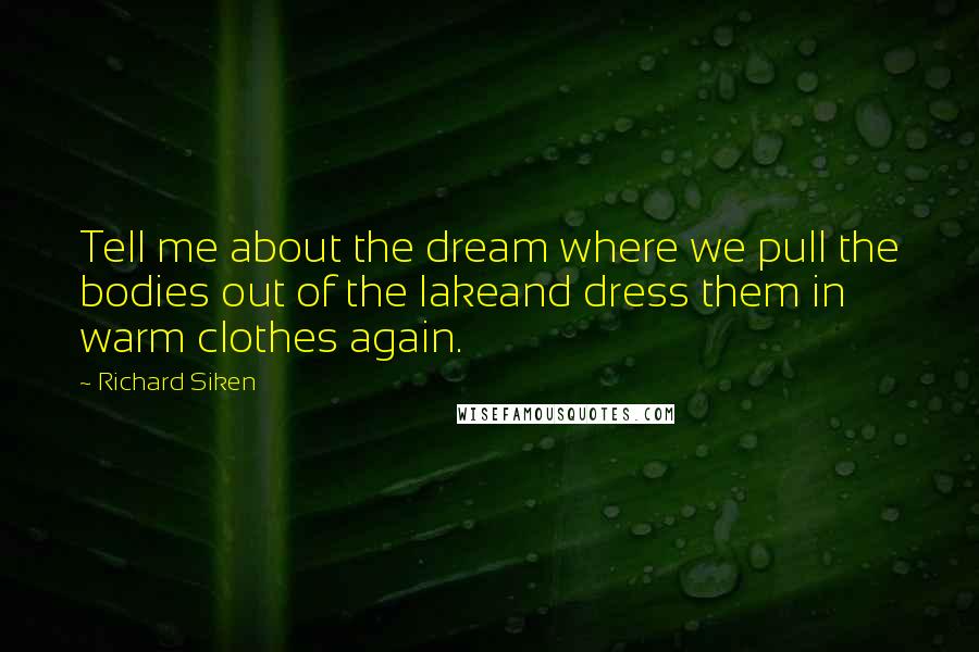 Richard Siken Quotes: Tell me about the dream where we pull the bodies out of the lakeand dress them in warm clothes again.