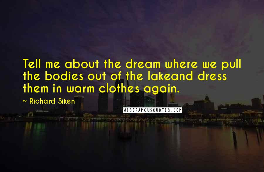 Richard Siken Quotes: Tell me about the dream where we pull the bodies out of the lakeand dress them in warm clothes again.