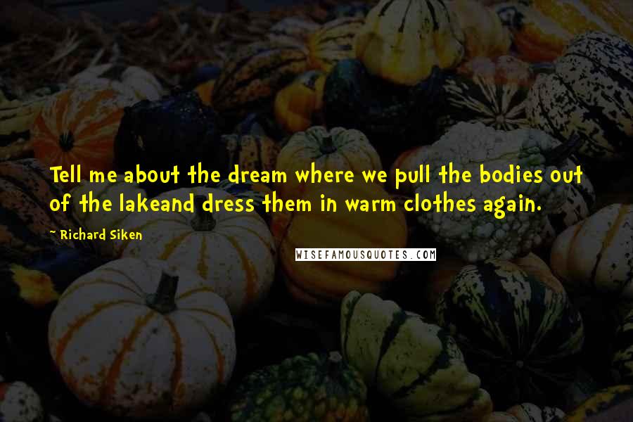 Richard Siken Quotes: Tell me about the dream where we pull the bodies out of the lakeand dress them in warm clothes again.