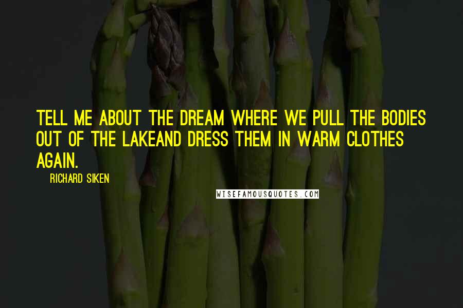 Richard Siken Quotes: Tell me about the dream where we pull the bodies out of the lakeand dress them in warm clothes again.