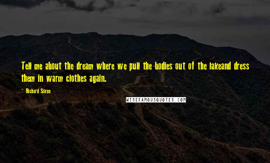 Richard Siken Quotes: Tell me about the dream where we pull the bodies out of the lakeand dress them in warm clothes again.