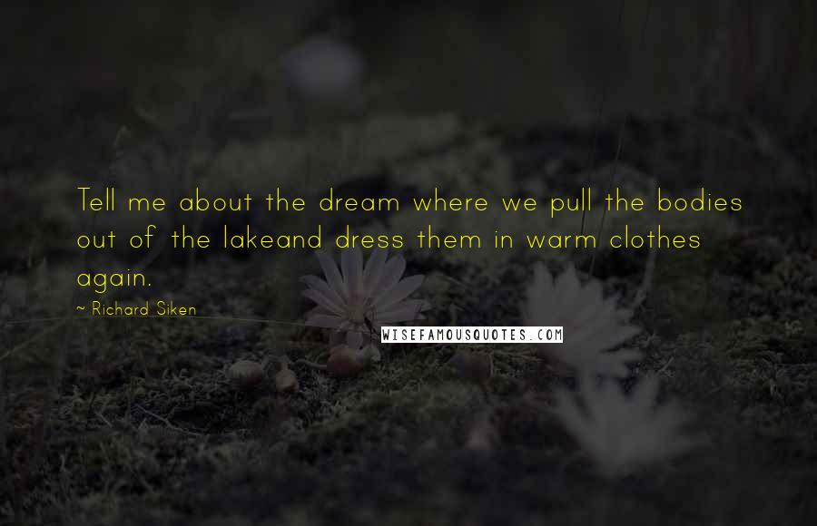 Richard Siken Quotes: Tell me about the dream where we pull the bodies out of the lakeand dress them in warm clothes again.