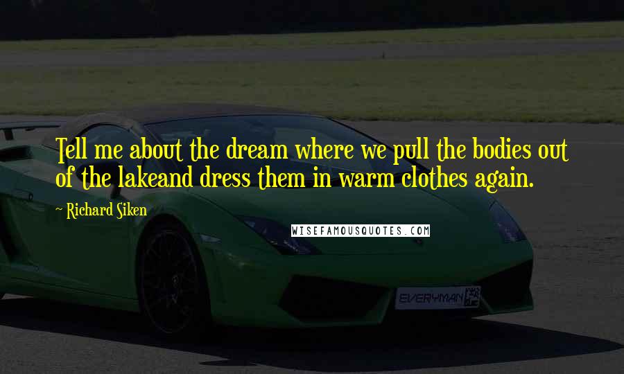 Richard Siken Quotes: Tell me about the dream where we pull the bodies out of the lakeand dress them in warm clothes again.