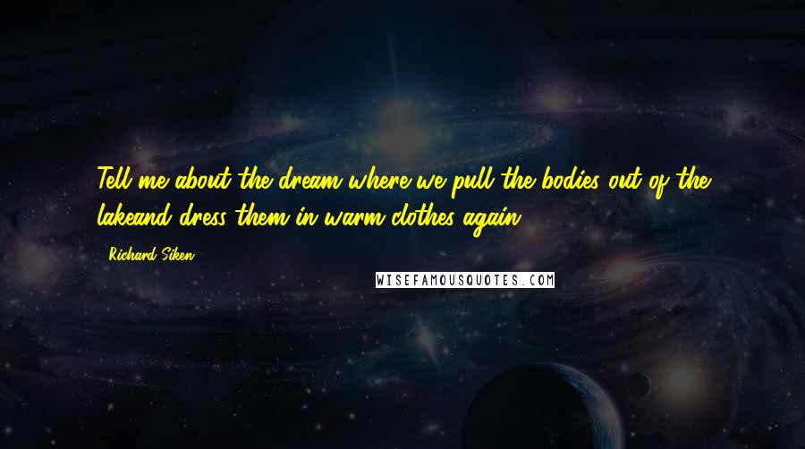 Richard Siken Quotes: Tell me about the dream where we pull the bodies out of the lakeand dress them in warm clothes again.