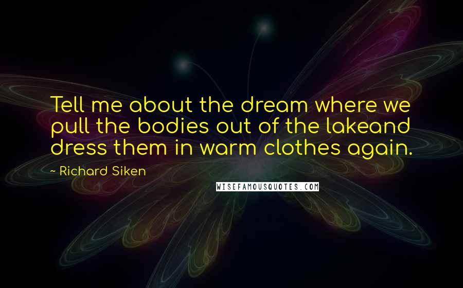 Richard Siken Quotes: Tell me about the dream where we pull the bodies out of the lakeand dress them in warm clothes again.