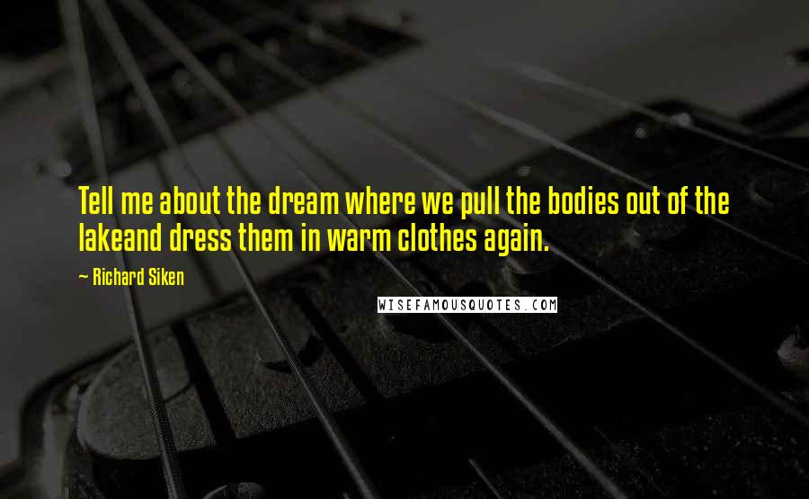 Richard Siken Quotes: Tell me about the dream where we pull the bodies out of the lakeand dress them in warm clothes again.