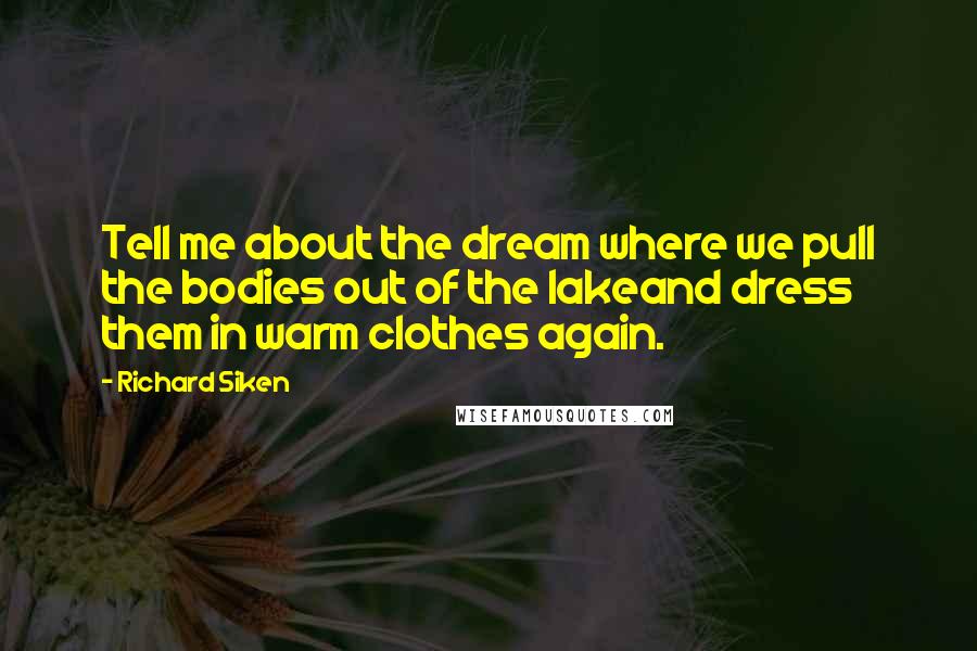 Richard Siken Quotes: Tell me about the dream where we pull the bodies out of the lakeand dress them in warm clothes again.