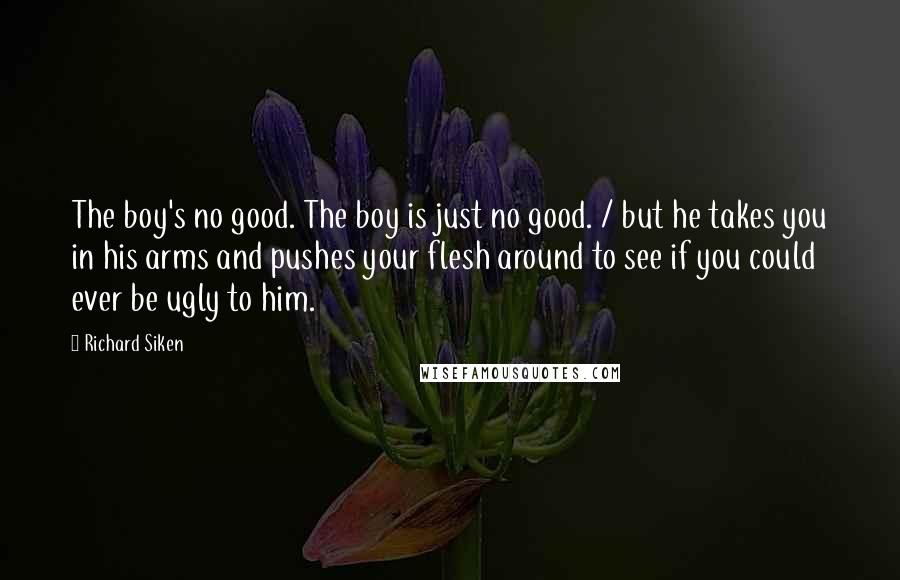 Richard Siken Quotes: The boy's no good. The boy is just no good. / but he takes you in his arms and pushes your flesh around to see if you could ever be ugly to him.