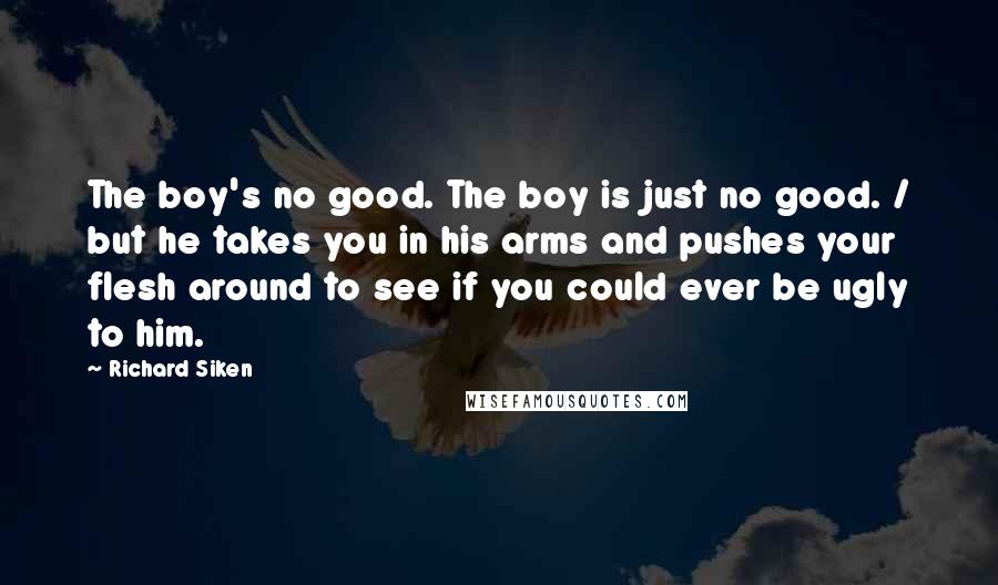 Richard Siken Quotes: The boy's no good. The boy is just no good. / but he takes you in his arms and pushes your flesh around to see if you could ever be ugly to him.