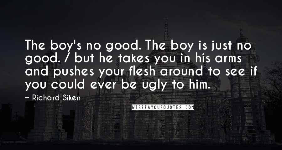 Richard Siken Quotes: The boy's no good. The boy is just no good. / but he takes you in his arms and pushes your flesh around to see if you could ever be ugly to him.