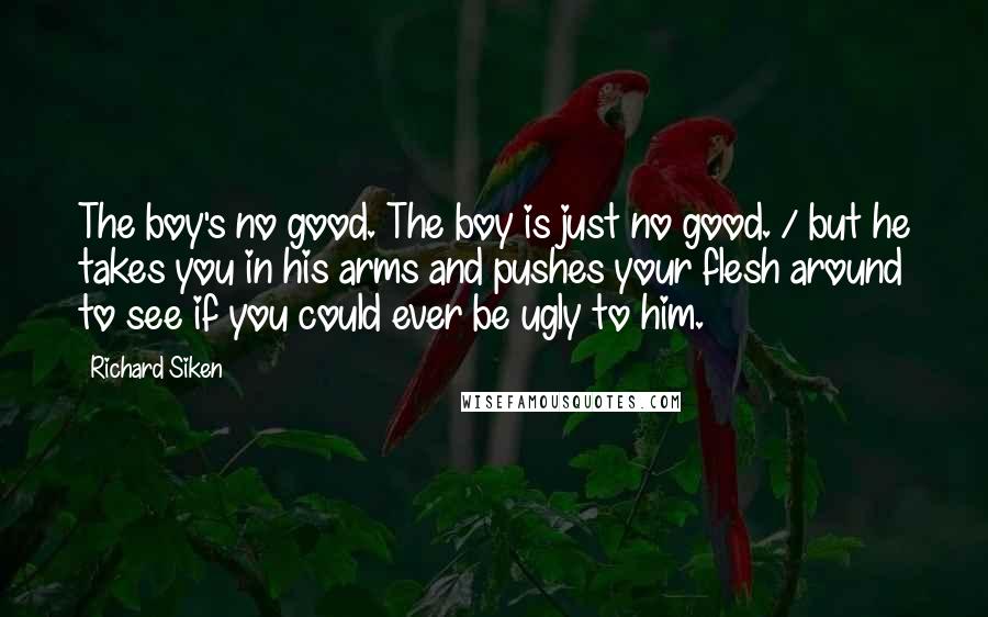 Richard Siken Quotes: The boy's no good. The boy is just no good. / but he takes you in his arms and pushes your flesh around to see if you could ever be ugly to him.