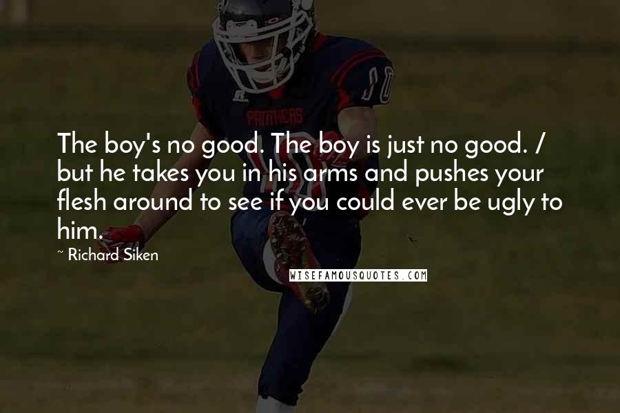 Richard Siken Quotes: The boy's no good. The boy is just no good. / but he takes you in his arms and pushes your flesh around to see if you could ever be ugly to him.