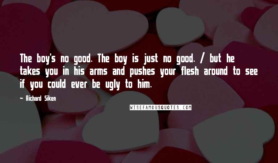 Richard Siken Quotes: The boy's no good. The boy is just no good. / but he takes you in his arms and pushes your flesh around to see if you could ever be ugly to him.