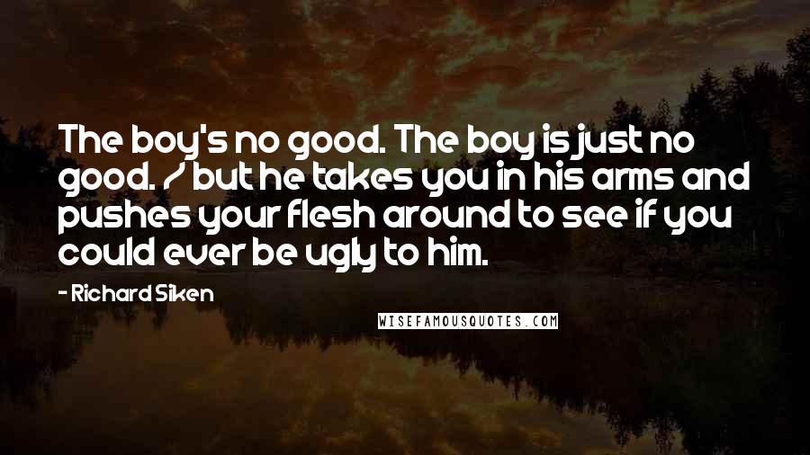 Richard Siken Quotes: The boy's no good. The boy is just no good. / but he takes you in his arms and pushes your flesh around to see if you could ever be ugly to him.