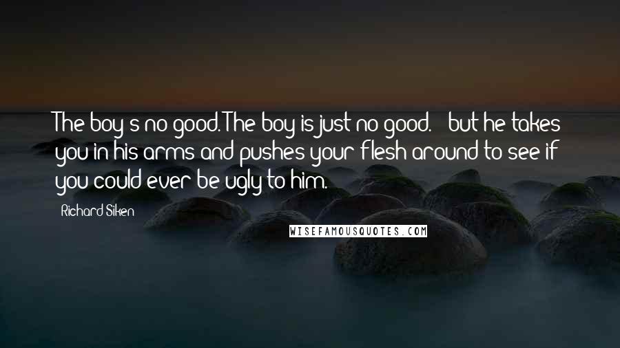 Richard Siken Quotes: The boy's no good. The boy is just no good. / but he takes you in his arms and pushes your flesh around to see if you could ever be ugly to him.