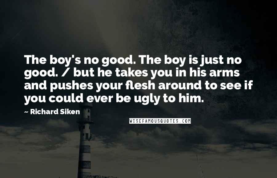 Richard Siken Quotes: The boy's no good. The boy is just no good. / but he takes you in his arms and pushes your flesh around to see if you could ever be ugly to him.