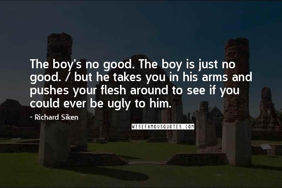 Richard Siken Quotes: The boy's no good. The boy is just no good. / but he takes you in his arms and pushes your flesh around to see if you could ever be ugly to him.